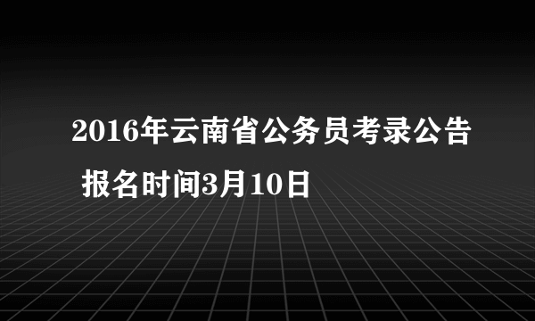 2016年云南省公务员考录公告 报名时间3月10日