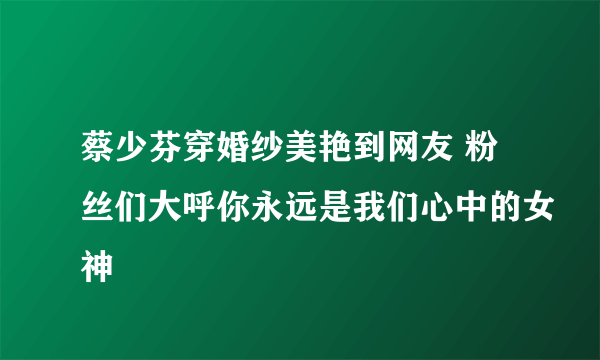 蔡少芬穿婚纱美艳到网友 粉丝们大呼你永远是我们心中的女神