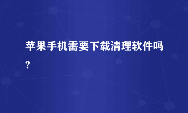 苹果手机需要下载清理软件吗?