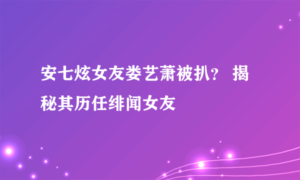 安七炫女友娄艺萧被扒？ 揭秘其历任绯闻女友