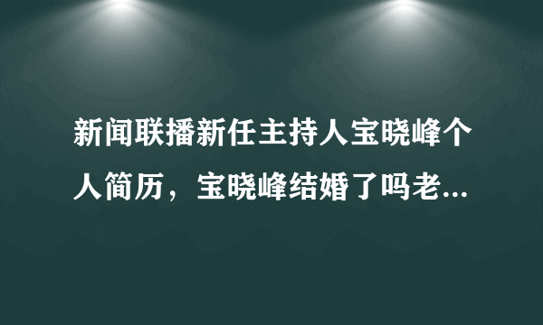 新闻联播新任主持人宝晓峰个人简历，宝晓峰结婚了吗老公是谁？-飞外网