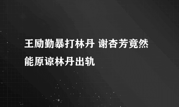 王励勤暴打林丹 谢杏芳竟然能原谅林丹出轨