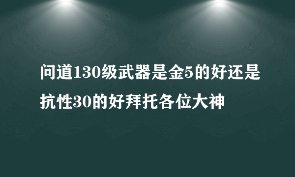 问道130级武器是金5的好还是抗性30的好拜托各位大神