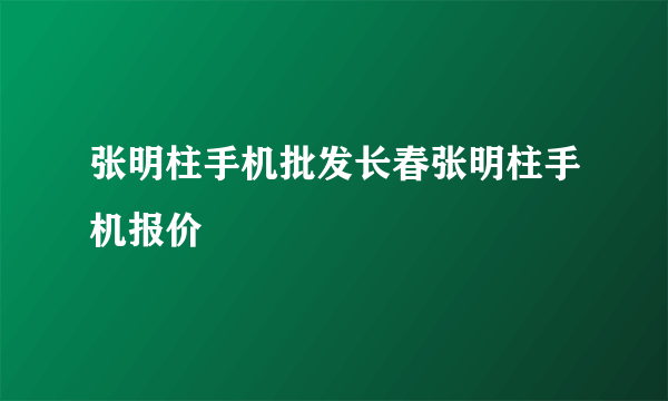 张明柱手机批发长春张明柱手机报价