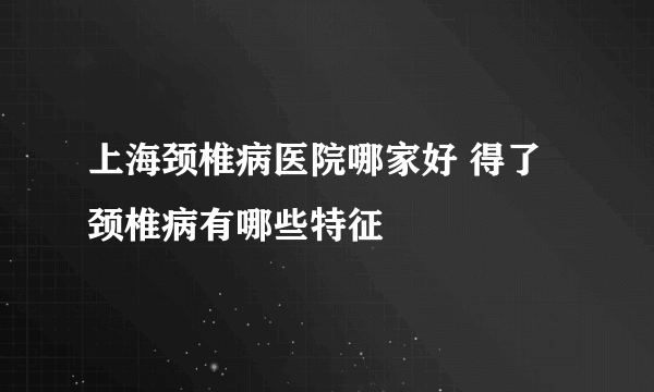 上海颈椎病医院哪家好 得了颈椎病有哪些特征