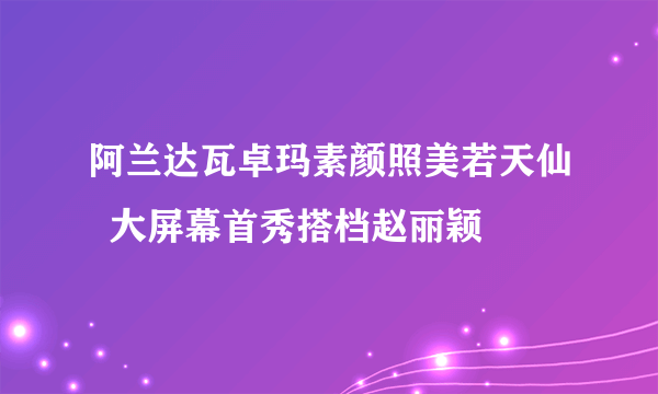 阿兰达瓦卓玛素颜照美若天仙  大屏幕首秀搭档赵丽颖