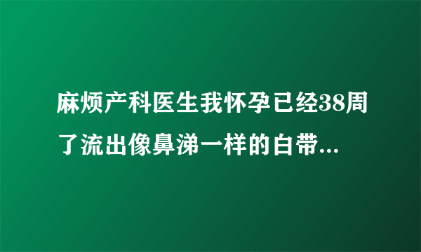 麻烦产科医生我怀孕已经38周了流出像鼻涕一样的白带，这种情况代表什么是要生了吗