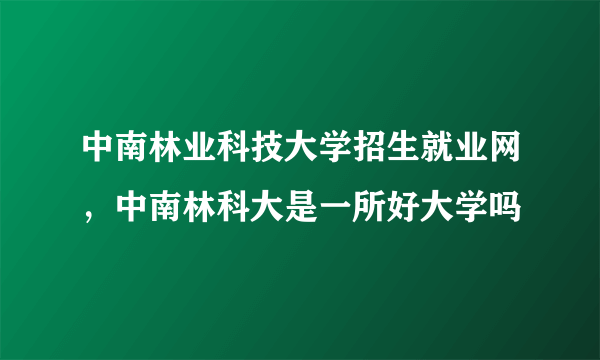 中南林业科技大学招生就业网，中南林科大是一所好大学吗