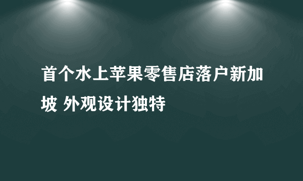 首个水上苹果零售店落户新加坡 外观设计独特