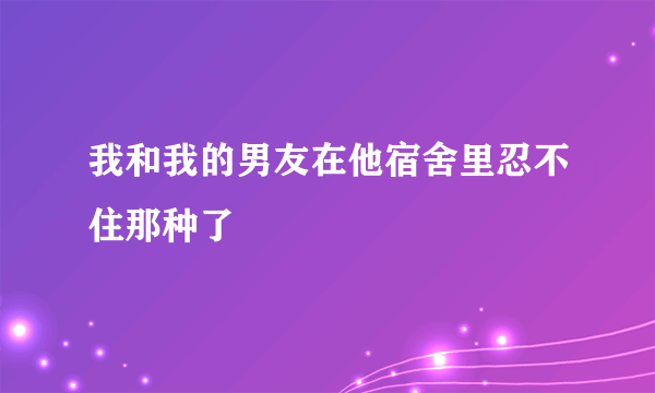 我和我的男友在他宿舍里忍不住那种了