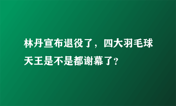 林丹宣布退役了，四大羽毛球天王是不是都谢幕了？