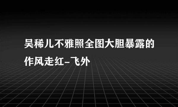 吴稀儿不雅照全图大胆暴露的作风走红-飞外