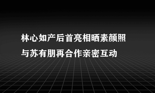 林心如产后首亮相晒素颜照 与苏有朋再合作亲密互动