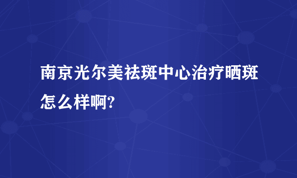 南京光尔美祛斑中心治疗晒斑怎么样啊?