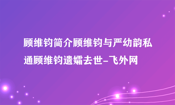 顾维钧简介顾维钧与严幼韵私通顾维钧遗孀去世-飞外网