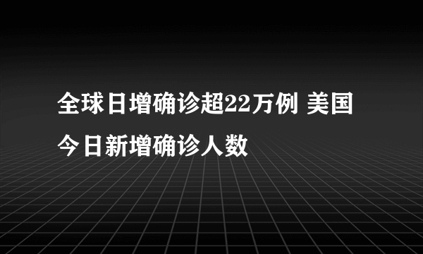 全球日增确诊超22万例 美国今日新增确诊人数