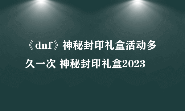 《dnf》神秘封印礼盒活动多久一次 神秘封印礼盒2023