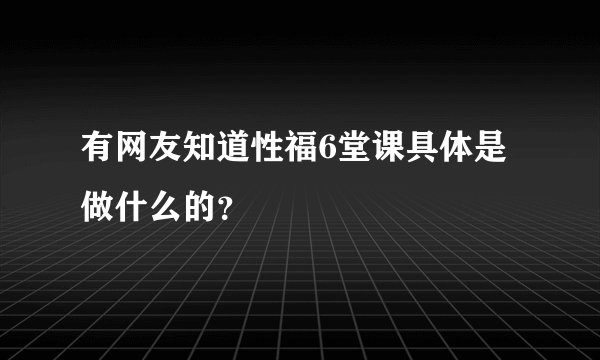 有网友知道性福6堂课具体是做什么的？