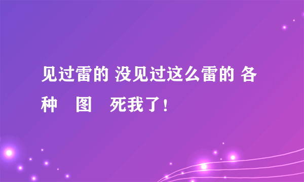 见过雷的 没见过这么雷的 各种囧图囧死我了！