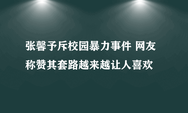 张馨予斥校园暴力事件 网友称赞其套路越来越让人喜欢