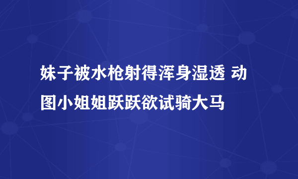 妹子被水枪射得浑身湿透 动图小姐姐跃跃欲试骑大马