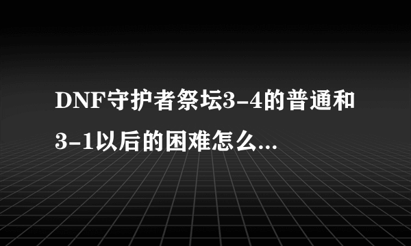 DNF守护者祭坛3-4的普通和3-1以后的困难怎么打???