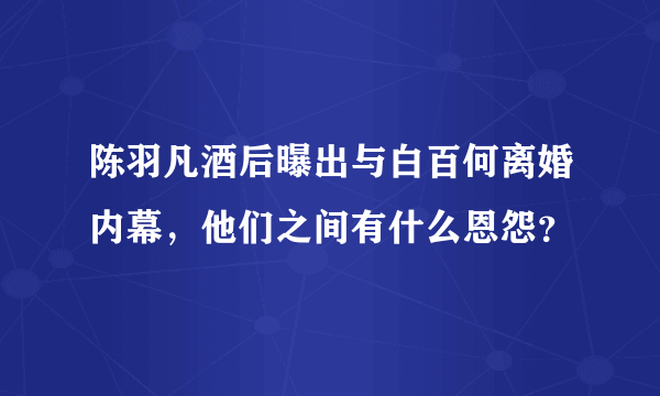 陈羽凡酒后曝出与白百何离婚内幕，他们之间有什么恩怨？