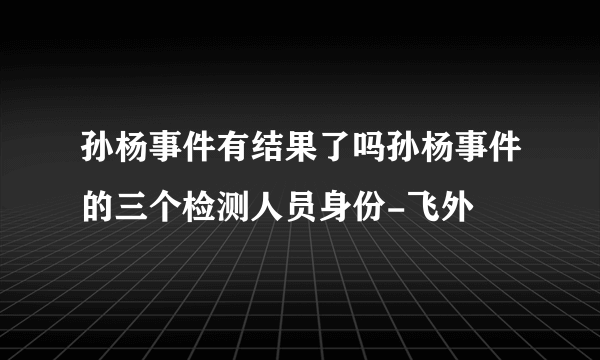 孙杨事件有结果了吗孙杨事件的三个检测人员身份-飞外