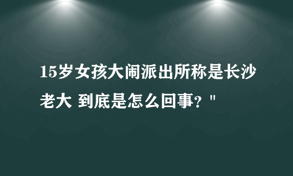 15岁女孩大闹派出所称是长沙老大 到底是怎么回事？