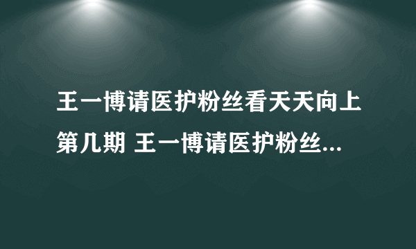 王一博请医护粉丝看天天向上第几期 王一博请医护粉丝看天天向上介绍