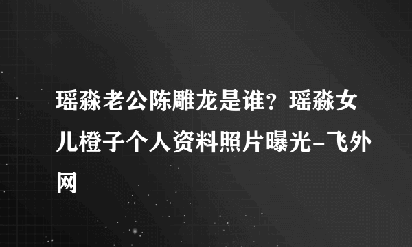 瑶淼老公陈雕龙是谁？瑶淼女儿橙子个人资料照片曝光-飞外网