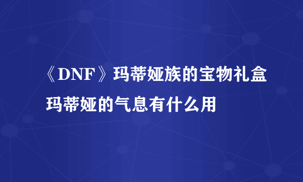 《DNF》玛蒂娅族的宝物礼盒 玛蒂娅的气息有什么用