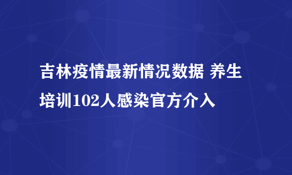 吉林疫情最新情况数据 养生培训102人感染官方介入