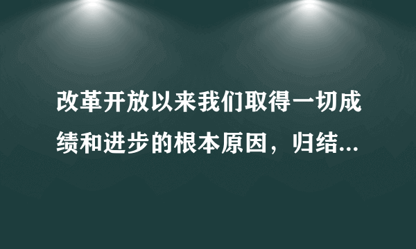 改革开放以来我们取得一切成绩和进步的根本原因，归结起来就是：