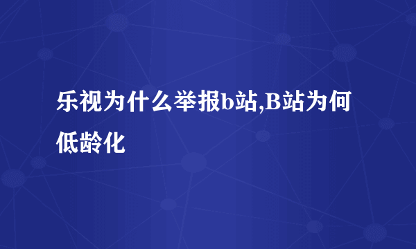 乐视为什么举报b站,B站为何低龄化