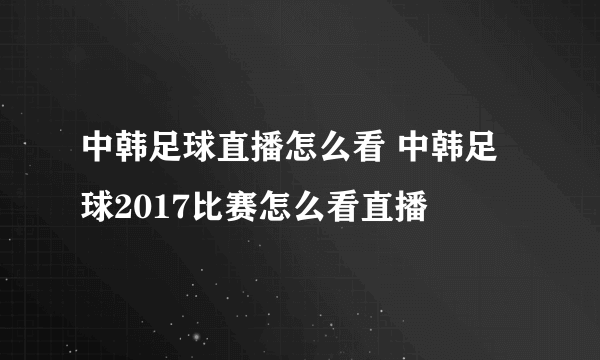 中韩足球直播怎么看 中韩足球2017比赛怎么看直播