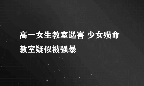 高一女生教室遇害 少女殒命教室疑似被强暴