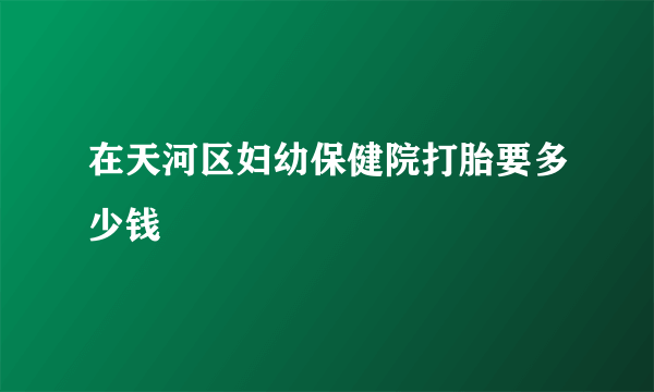 在天河区妇幼保健院打胎要多少钱