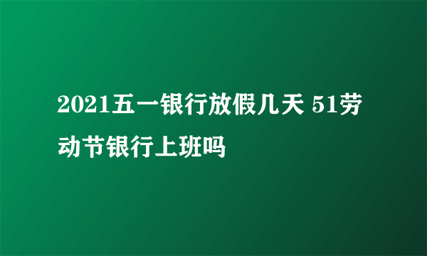 2021五一银行放假几天 51劳动节银行上班吗