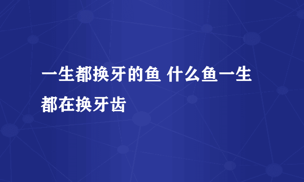 一生都换牙的鱼 什么鱼一生都在换牙齿