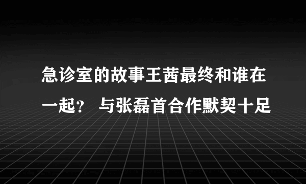 急诊室的故事王茜最终和谁在一起？ 与张磊首合作默契十足