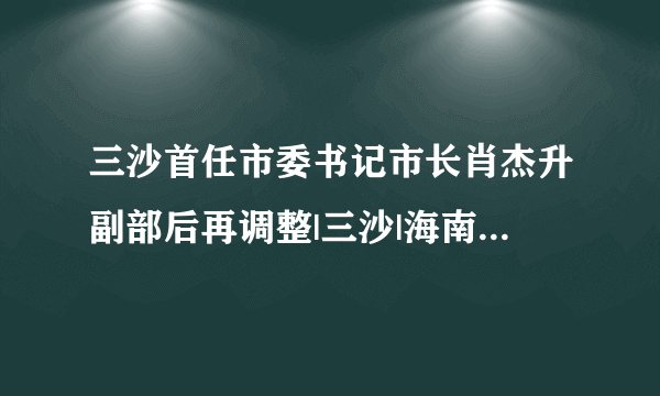 三沙首任市委书记市长肖杰升副部后再调整|三沙|海南省|肖杰_飞外新闻