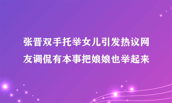 张晋双手托举女儿引发热议网友调侃有本事把娘娘也举起来