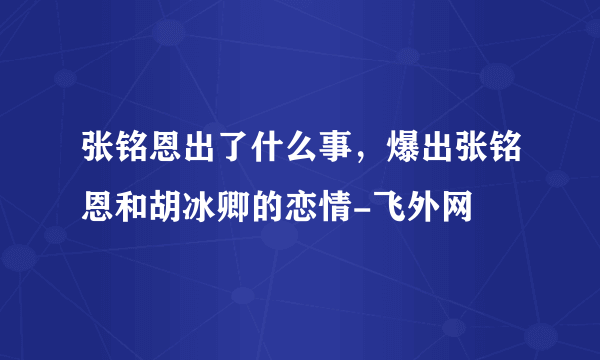 张铭恩出了什么事，爆出张铭恩和胡冰卿的恋情-飞外网