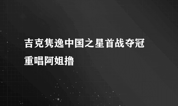 吉克隽逸中国之星首战夺冠 重唱阿姐撸