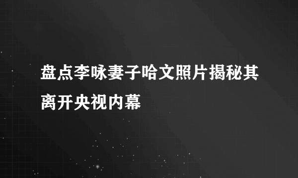 盘点李咏妻子哈文照片揭秘其离开央视内幕