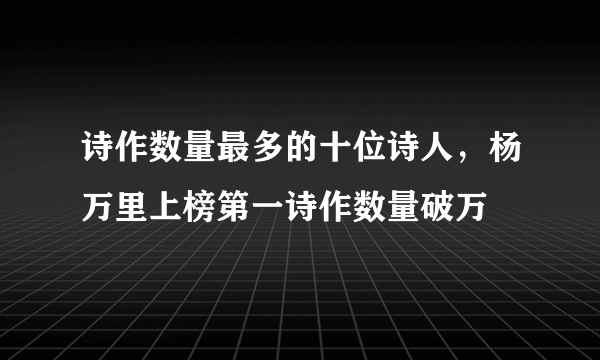 诗作数量最多的十位诗人，杨万里上榜第一诗作数量破万