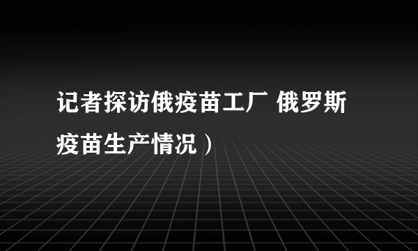 记者探访俄疫苗工厂 俄罗斯疫苗生产情况）