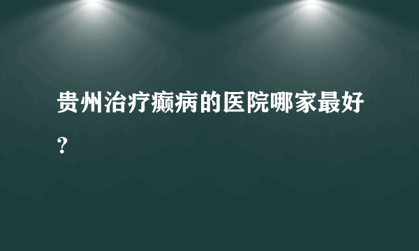 贵州治疗癫病的医院哪家最好？