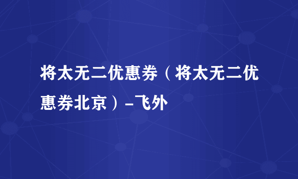 将太无二优惠券（将太无二优惠券北京）-飞外